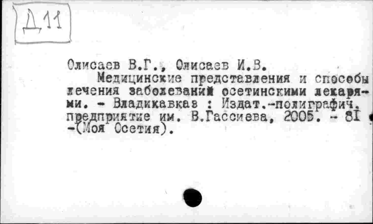 ﻿Олисаев В.Г., Олисаев И.В.
Медицинские представления и способы лечения заболеваний осетинскими лекарями. - Владикавказ : Издат.-полиграфин, предприятие им. В.Гассиева, 2005. - 81 -<Моя Осетия).